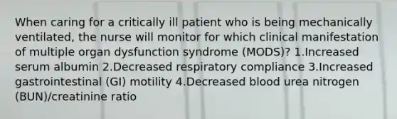 When caring for a critically ill patient who is being mechanically ventilated, the nurse will monitor for which clinical manifestation of multiple organ dysfunction syndrome (MODS)? 1.Increased serum albumin 2.Decreased respiratory compliance 3.Increased gastrointestinal (GI) motility 4.Decreased blood urea nitrogen (BUN)/creatinine ratio