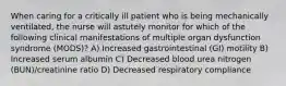 When caring for a critically ill patient who is being mechanically ventilated, the nurse will astutely monitor for which of the following clinical manifestations of multiple organ dysfunction syndrome (MODS)? A) Increased gastrointestinal (GI) motility B) Increased serum albumin C) Decreased blood urea nitrogen (BUN)/creatinine ratio D) Decreased respiratory compliance