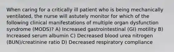 When caring for a critically ill patient who is being mechanically ventilated, the nurse will astutely monitor for which of the following clinical manifestations of multiple organ dysfunction syndrome (MODS)? A) Increased gastrointestinal (GI) motility B) Increased serum albumin C) Decreased blood urea nitrogen (BUN)/creatinine ratio D) Decreased respiratory compliance