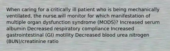 When caring for a critically ill patient who is being mechanically ventilated, the nurse will monitor for which manifestation of multiple organ dysfunction syndrome (MODS)? Increased serum albumin Decreased respiratory compliance Increased gastrointestinal (GI) motility Decreased blood urea nitrogen (BUN)/creatinine ratio