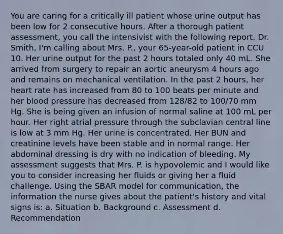 You are caring for a critically ill patient whose urine output has been low for 2 consecutive hours. After a thorough patient assessment, you call the intensivist with the following report. Dr. Smith, I'm calling about Mrs. P., your 65-year-old patient in CCU 10. Her urine output for the past 2 hours totaled only 40 mL. She arrived from surgery to repair an aortic aneurysm 4 hours ago and remains on mechanical ventilation. In the past 2 hours, her heart rate has increased from 80 to 100 beats per minute and her blood pressure has decreased from 128/82 to 100/70 mm Hg. She is being given an infusion of normal saline at 100 mL per hour. Her right atrial pressure through the subclavian central line is low at 3 mm Hg. Her urine is concentrated. Her BUN and creatinine levels have been stable and in normal range. Her abdominal dressing is dry with no indication of bleeding. My assessment suggests that Mrs. P. is hypovolemic and I would like you to consider increasing her fluids or giving her a fluid challenge. Using the SBAR model for communication, the information the nurse gives about the patient's history and vital signs is: a. Situation b. Background c. Assessment d. Recommendation