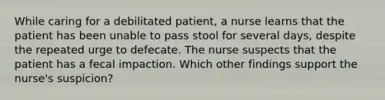 While caring for a debilitated patient, a nurse learns that the patient has been unable to pass stool for several days, despite the repeated urge to defecate. The nurse suspects that the patient has a fecal impaction. Which other findings support the nurse's suspicion?