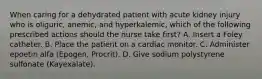 When caring for a dehydrated patient with acute kidney injury who is oliguric, anemic, and hyperkalemic, which of the following prescribed actions should the nurse take first? A. Insert a Foley catheter. B. Place the patient on a cardiac monitor. C. Administer epoetin alfa (Epogen, Procrit). D. Give sodium polystyrene sulfonate (Kayexalate).