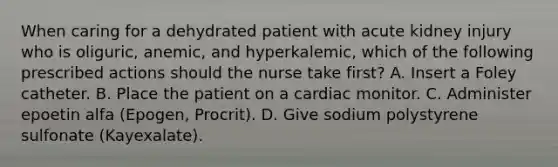 When caring for a dehydrated patient with acute kidney injury who is oliguric, anemic, and hyperkalemic, which of the following prescribed actions should the nurse take first? A. Insert a Foley catheter. B. Place the patient on a cardiac monitor. C. Administer epoetin alfa (Epogen, Procrit). D. Give sodium polystyrene sulfonate (Kayexalate).