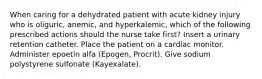 When caring for a dehydrated patient with acute kidney injury who is oliguric, anemic, and hyperkalemic, which of the following prescribed actions should the nurse take first? Insert a urinary retention catheter. Place the patient on a cardiac monitor. Administer epoetin alfa (Epogen, Procrit). Give sodium polystyrene sulfonate (Kayexalate).