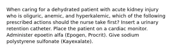 When caring for a dehydrated patient with acute kidney injury who is oliguric, anemic, and hyperkalemic, which of the following prescribed actions should the nurse take first? Insert a urinary retention catheter. Place the patient on a cardiac monitor. Administer epoetin alfa (Epogen, Procrit). Give sodium polystyrene sulfonate (Kayexalate).