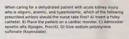 When caring for a dehydrated patient with acute kidney injury who is oliguric, anemic, and hyperkalemic, which of the following prescribed actions should the nurse take first? A) Insert a Foley catheter. B) Place the patient on a cardiac monitor. C) Administer epoetin alfa (Epogen, Procrit). D) Give sodium polystyrene sulfonate (Kayexalate).