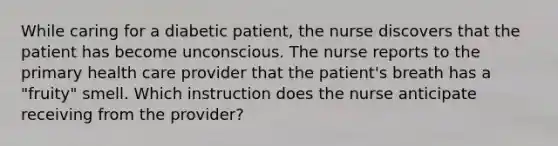 While caring for a diabetic patient, the nurse discovers that the patient has become unconscious. The nurse reports to the primary health care provider that the patient's breath has a "fruity" smell. Which instruction does the nurse anticipate receiving from the provider?