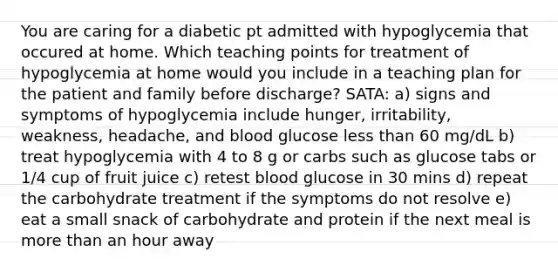 You are caring for a diabetic pt admitted with hypoglycemia that occured at home. Which teaching points for treatment of hypoglycemia at home would you include in a teaching plan for the patient and family before discharge? SATA: a) signs and symptoms of hypoglycemia include hunger, irritability, weakness, headache, and blood glucose less than 60 mg/dL b) treat hypoglycemia with 4 to 8 g or carbs such as glucose tabs or 1/4 cup of fruit juice c) retest blood glucose in 30 mins d) repeat the carbohydrate treatment if the symptoms do not resolve e) eat a small snack of carbohydrate and protein if the next meal is more than an hour away