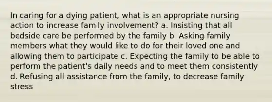 In caring for a dying patient, what is an appropriate nursing action to increase family involvement? a. Insisting that all bedside care be performed by the family b. Asking family members what they would like to do for their loved one and allowing them to participate c. Expecting the family to be able to perform the patient's daily needs and to meet them consistently d. Refusing all assistance from the family, to decrease family stress