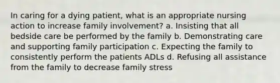 In caring for a dying patient, what is an appropriate nursing action to increase family involvement? a. Insisting that all bedside care be performed by the family b. Demonstrating care and supporting family participation c. Expecting the family to consistently perform the patients ADLs d. Refusing all assistance from the family to decrease family stress