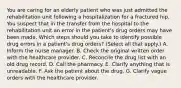 You are caring for an elderly patient who was just admitted the rehabilitation unit following a hospitalization for a fractured hip. You suspect that in the transfer from the hospital to the rehabilitation unit an error in the patient's drug orders may have been made. Which steps should you take to identify possible drug errors in a patient's drug orders? (Select all that apply.) A. Inform the nurse manager. B. Check the original written order with the healthcare provider. C. Reconcile the drug list with an old drug record. D. Call the pharmacy. E. Clarify anything that is unreadable. F. Ask the patient about the drug. G. Clarify vague orders with the healthcare provider.