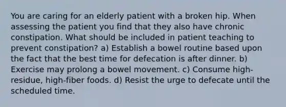 You are caring for an elderly patient with a broken hip. When assessing the patient you find that they also have chronic constipation. What should be included in patient teaching to prevent constipation? a) Establish a bowel routine based upon the fact that the best time for defecation is after dinner. b) Exercise may prolong a bowel movement. c) Consume high-residue, high-fiber foods. d) Resist the urge to defecate until the scheduled time.