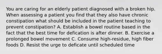 You are caring for an elderly patient diagnosed with a broken hip. When assessing a patient you find that they also have chronic constipation what should be included in the patient teaching to prevent constipation? A. Establish a bowel routine based in the fact that the best time for defication is after dinner. B. Exercise a prolonged bowel movement C. Consume high-residue, high fiber foods D. Resist the urge to deficate until scheduled time