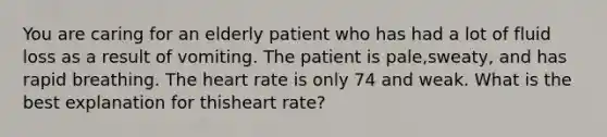 You are caring for an elderly patient who has had a lot of fluid loss as a result of vomiting. The patient is pale,sweaty, and has rapid breathing. The heart rate is only 74 and weak. What is the best explanation for thisheart rate?