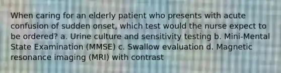 When caring for an elderly patient who presents with acute confusion of sudden onset, which test would the nurse expect to be ordered? a. Urine culture and sensitivity testing b. Mini-Mental State Examination (MMSE) c. Swallow evaluation d. Magnetic resonance imaging (MRI) with contrast