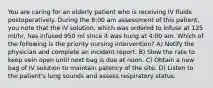 You are caring for an elderly patient who is receiving IV fluids postoperatively. During the 8:00 am assessment of this patient, you note that the IV solution, which was ordered to infuse at 125 ml/hr, has infused 950 ml since it was hung at 4:00 am. Which of the following is the priority nursing intervention? A) Notify the physician and complete an incident report. B) Slow the rate to keep vein open until next bag is due at noon. C) Obtain a new bag of IV solution to maintain patency of the site. D) Listen to the patient's lung sounds and assess respiratory status.