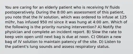 You are caring for an elderly patient who is receiving IV fluids postoperatively. During the 8:00 am assessment of this patient, you note that the IV solution, which was ordered to infuse at 125 ml/hr, has infused 950 ml since it was hung at 4:00 am. Which of the following is the priority nursing intervention? A) Notify the physician and complete an incident report. B) Slow the rate to keep vein open until next bag is due at noon. C) Obtain a new bag of IV solution to maintain patency of the site. D) Listen to the patient's lung sounds and assess respiratory status.