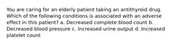 You are caring for an elderly patient taking an antithyroid drug. Which of the following conditions is associated with an adverse effect in this patient? a. Decreased complete blood count b. Decreased blood pressure c. Increased urine output d. Increased platelet count