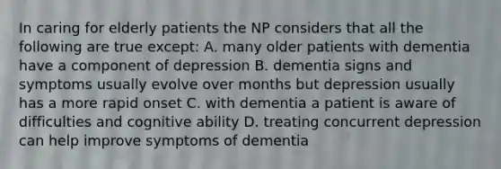 In caring for elderly patients the NP considers that all the following are true except: A. many older patients with dementia have a component of depression B. dementia signs and symptoms usually evolve over months but depression usually has a more rapid onset C. with dementia a patient is aware of difficulties and cognitive ability D. treating concurrent depression can help improve symptoms of dementia