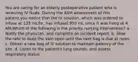 You are caring for an elderly postoperative patient who is receiving IV fluids. During the 8AM assessment of this patient,you notice that the IV solution, which was ordered to infuse at 125 mL/hr, has infused 950 mL since it was hung at 4 AM.Which of the following is the priority nursing intervention? a. Notify the physician, and complete an incident report. b. Slow the rate to keep the vein open until the next bag is due at noon. c. Obtain a new bag of IV solution to maintain patency of the site. d. Listen to the patient's lung sounds, and assess respiratory status