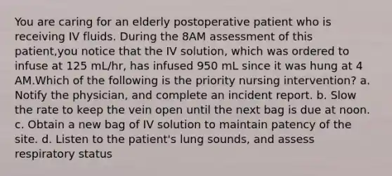 You are caring for an elderly postoperative patient who is receiving IV fluids. During the 8AM assessment of this patient,you notice that the IV solution, which was ordered to infuse at 125 mL/hr, has infused 950 mL since it was hung at 4 AM.Which of the following is the priority nursing intervention? a. Notify the physician, and complete an incident report. b. Slow the rate to keep the vein open until the next bag is due at noon. c. Obtain a new bag of IV solution to maintain patency of the site. d. Listen to the patient's lung sounds, and assess respiratory status