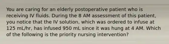 You are caring for an elderly postoperative patient who is receiving IV fluids. During the 8 AM assessment of this patient, you notice that the IV solution, which was ordered to infuse at 125 mL/hr, has infused 950 mL since it was hung at 4 AM. Which of the following is the priority nursing intervention?