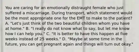 You are caring for an emotionally distraught female who just suffered a miscarriage. During​ transport, which statement would be the most appropriate one for the EMT to make to the​ patient? A. ​"Let's just think of the two beautiful children whom you have at​ home." B. ​"I really do not know what to​ say, but let me know how I can help​ you." C. ​"It is better to have this happen at five weeks instead of 25​ weeks." D. ​"Maybe at some time in the​ future, you can get pregnant again and things will turn out​ okay."