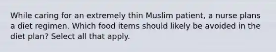 While caring for an extremely thin Muslim patient, a nurse plans a diet regimen. Which food items should likely be avoided in the diet plan? Select all that apply.