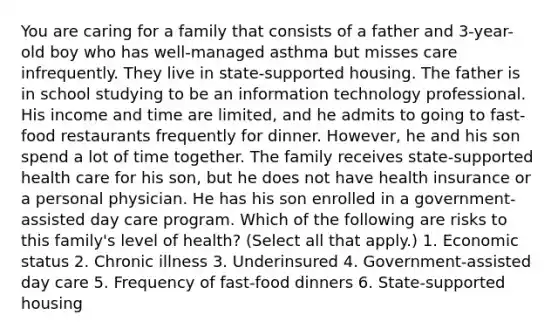 You are caring for a family that consists of a father and 3-year-old boy who has well-managed asthma but misses care infrequently. They live in state-supported housing. The father is in school studying to be an information technology professional. His income and time are limited, and he admits to going to fast-food restaurants frequently for dinner. However, he and his son spend a lot of time together. The family receives state-supported health care for his son, but he does not have health insurance or a personal physician. He has his son enrolled in a government-assisted day care program. Which of the following are risks to this family's level of health? (Select all that apply.) 1. Economic status 2. Chronic illness 3. Underinsured 4. Government-assisted day care 5. Frequency of fast-food dinners 6. State-supported housing