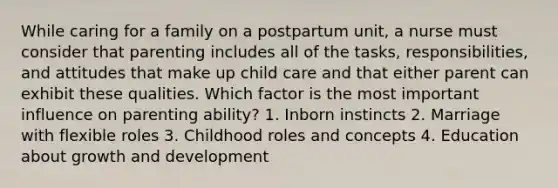 While caring for a family on a postpartum unit, a nurse must consider that parenting includes all of the tasks, responsibilities, and attitudes that make up child care and that either parent can exhibit these qualities. Which factor is the most important influence on parenting ability? 1. Inborn instincts 2. Marriage with flexible roles 3. Childhood roles and concepts 4. Education about <a href='https://www.questionai.com/knowledge/kde2iCObwW-growth-and-development' class='anchor-knowledge'>growth and development</a>