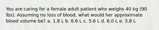 You are caring for a female adult patient who weighs 40 kg (90 lbs). Assuming no loss of blood, what would her approximate blood volume be? a. 1.8 L b. 6.6 L c. 5.6 L d. 6.0 L e. 3.8 L