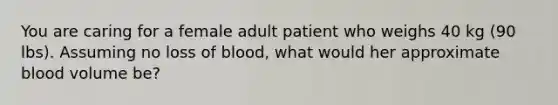 You are caring for a female adult patient who weighs 40 kg (90 lbs). Assuming no loss of blood, what would her approximate blood volume be?