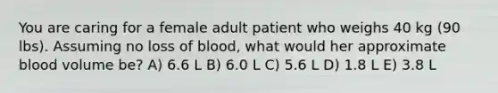 You are caring for a female adult patient who weighs 40 kg (90 lbs). Assuming no loss of blood, what would her approximate blood volume be? A) 6.6 L B) 6.0 L C) 5.6 L D) 1.8 L E) 3.8 L