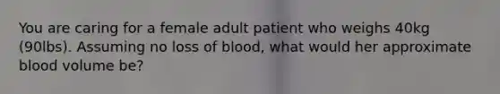 You are caring for a female adult patient who weighs 40kg (90lbs). Assuming no loss of blood, what would her approximate blood volume be?