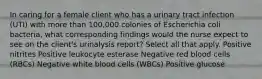 In caring for a female client who has a urinary tract infection (UTI) with more than 100,000 colonies of Escherichia coli bacteria, what corresponding findings would the nurse expect to see on the client's urinalysis report? Select all that apply. Positive nitrites Positive leukocyte esterase Negative red blood cells (RBCs) Negative white blood cells (WBCs) Positive glucose