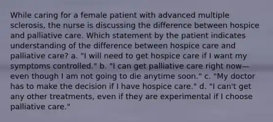 While caring for a female patient with advanced multiple sclerosis, the nurse is discussing the difference between hospice and palliative care. Which statement by the patient indicates understanding of the difference between hospice care and palliative care? a. "I will need to get hospice care if I want my symptoms controlled." b. "I can get palliative care right now—even though I am not going to die anytime soon." c. "My doctor has to make the decision if I have hospice care." d. "I can't get any other treatments, even if they are experimental if I choose palliative care."