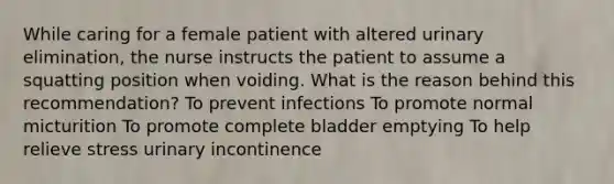 While caring for a female patient with altered urinary elimination, the nurse instructs the patient to assume a squatting position when voiding. What is the reason behind this recommendation? To prevent infections To promote normal micturition To promote complete bladder emptying To help relieve stress urinary incontinence