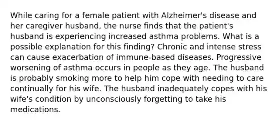 While caring for a female patient with Alzheimer's disease and her caregiver husband, the nurse finds that the patient's husband is experiencing increased asthma problems. What is a possible explanation for this finding? Chronic and intense stress can cause exacerbation of immune-based diseases. Progressive worsening of asthma occurs in people as they age. The husband is probably smoking more to help him cope with needing to care continually for his wife. The husband inadequately copes with his wife's condition by unconsciously forgetting to take his medications.