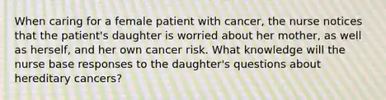 When caring for a female patient with cancer, the nurse notices that the patient's daughter is worried about her mother, as well as herself, and her own cancer risk. What knowledge will the nurse base responses to the daughter's questions about hereditary cancers?