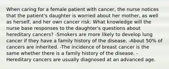 When caring for a female patient with cancer, the nurse notices that the patient's daughter is worried about her mother, as well as herself, and her own cancer risk. What knowledge will the nurse base responses to the daughter's questions about hereditary cancers? -Smokers are more likely to develop lung cancer if they have a family history of the disease. -About 50% of cancers are inherited. -The incidence of breast cancer is the same whether there is a family history of the disease. -Hereditary cancers are usually diagnosed at an advanced age.