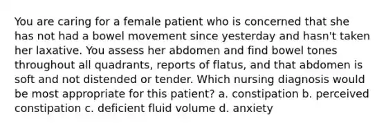 You are caring for a female patient who is concerned that she has not had a bowel movement since yesterday and hasn't taken her laxative. You assess her abdomen and find bowel tones throughout all quadrants, reports of flatus, and that abdomen is soft and not distended or tender. Which nursing diagnosis would be most appropriate for this patient? a. constipation b. perceived constipation c. deficient fluid volume d. anxiety