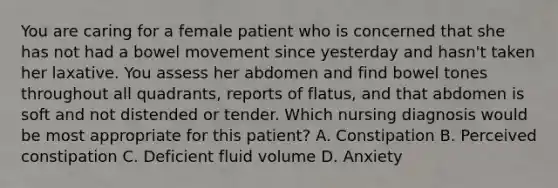 You are caring for a female patient who is concerned that she has not had a bowel movement since yesterday and hasn't taken her laxative. You assess her abdomen and find bowel tones throughout all quadrants, reports of flatus, and that abdomen is soft and not distended or tender. Which nursing diagnosis would be most appropriate for this patient? A. Constipation B. Perceived constipation C. Deficient fluid volume D. Anxiety