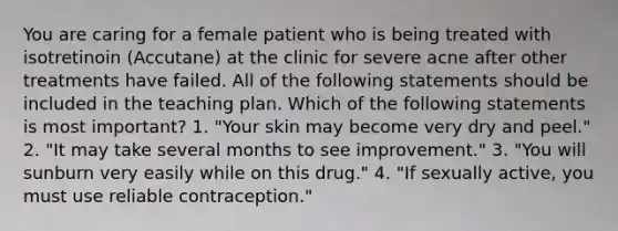 You are caring for a female patient who is being treated with isotretinoin (Accutane) at the clinic for severe acne after other treatments have failed. All of the following statements should be included in the teaching plan. Which of the following statements is most important? 1. "Your skin may become very dry and peel." 2. "It may take several months to see improvement." 3. "You will sunburn very easily while on this drug." 4. "If sexually active, you must use reliable contraception."