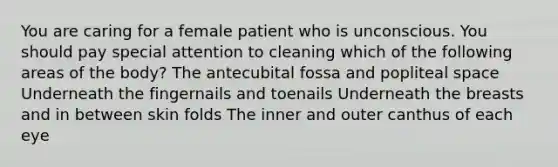 You are caring for a female patient who is unconscious. You should pay special attention to cleaning which of the following areas of the body? The antecubital fossa and popliteal space Underneath the fingernails and toenails Underneath the breasts and in between skin folds The inner and outer canthus of each eye