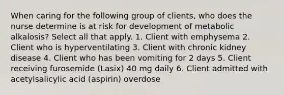 When caring for the following group of clients, who does the nurse determine is at risk for development of metabolic alkalosis? Select all that apply. 1. Client with emphysema 2. Client who is hyperventilating 3. Client with chronic kidney disease 4. Client who has been vomiting for 2 days 5. Client receiving furosemide (Lasix) 40 mg daily 6. Client admitted with acetylsalicylic acid (aspirin) overdose