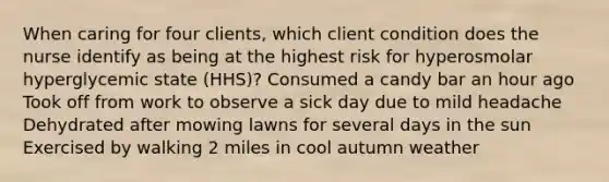 When caring for four clients, which client condition does the nurse identify as being at the highest risk for hyperosmolar hyperglycemic state (HHS)? Consumed a candy bar an hour ago Took off from work to observe a sick day due to mild headache Dehydrated after mowing lawns for several days in the sun Exercised by walking 2 miles in cool autumn weather