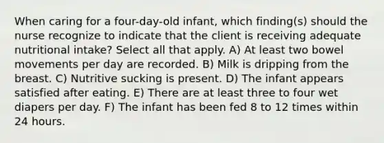 When caring for a four-day-old infant, which finding(s) should the nurse recognize to indicate that the client is receiving adequate nutritional intake? Select all that apply. A) At least two bowel movements per day are recorded. B) Milk is dripping from the breast. C) Nutritive sucking is present. D) The infant appears satisfied after eating. E) There are at least three to four wet diapers per day. F) The infant has been fed 8 to 12 times within 24 hours.