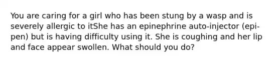 You are caring for a girl who has been stung by a wasp and is severely allergic to itShe has an epinephrine auto-injector (epi-pen) but is having difficulty using it. She is coughing and her lip and face appear swollen. What should you do?