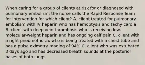 When caring for a group of clients at risk for or diagnosed with pulmonary embolism, the nurse calls the Rapid Response Team for intervention for which client? A. client treated for pulmonary embolism with IV heparin who has hemoptysis and tachy-cardia B. client with deep vein thrombosis who is receiving low-molecular-weight heparin and has ongoing calf pain C. client with a right pneumothorax who is being treated with a chest tube and has a pulse oximetry reading of 94% C. client who was extubated 3 days ago and has decreased breath sounds at the posterior bases of both lungs